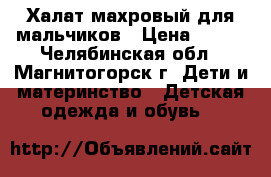 Халат махровый для мальчиков › Цена ­ 400 - Челябинская обл., Магнитогорск г. Дети и материнство » Детская одежда и обувь   